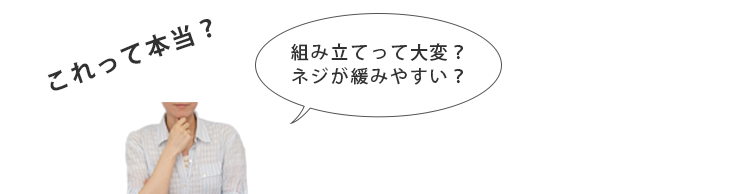 これって本当？　組立って大変？ネジが緩みやすい？