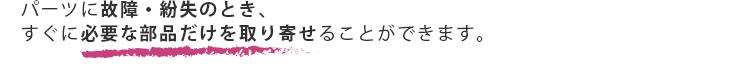 パーツに故障・紛失のとき、すぐに必要な部品だけを取り寄せることができます。