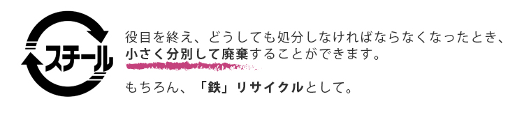 スチールリサイクル。役目を終え、どうしても処分しなければならなくなったとき、小さく分別して廃棄することができます。もちろん「鉄」リサイクルとして。