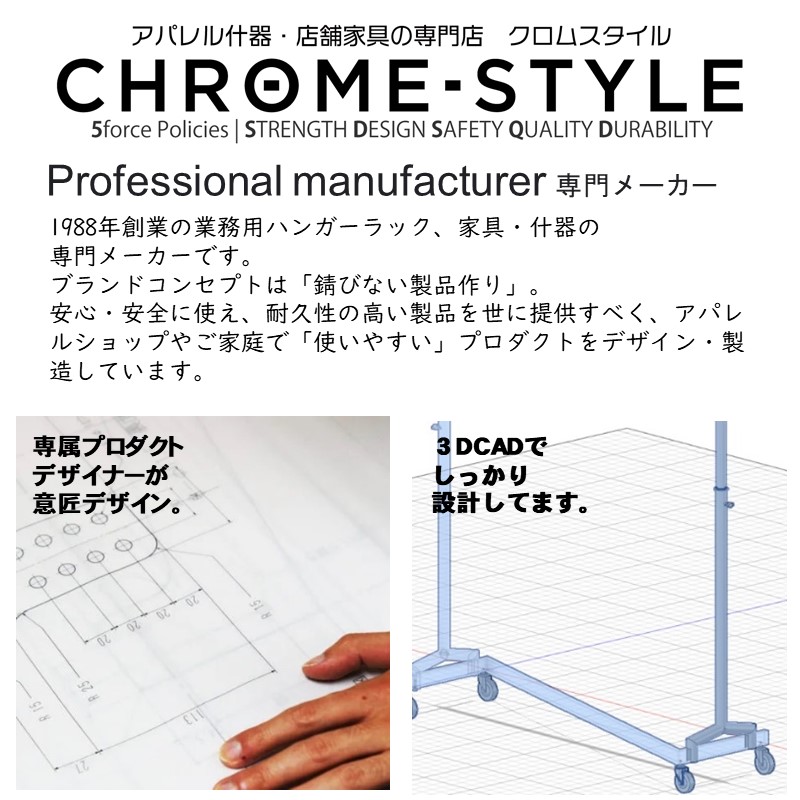 クロムスタイルとは？1988年創業の業務用ハンガーラック、家具・什器の専門メーカーです。ブランドコンセプトは「錆びない製品作り」。安心・安全に使え、耐久性の高い製品を世に提供すべく、アパレルショップやご家庭で「使いやすい」プロダクトをデザイン・製造しています。