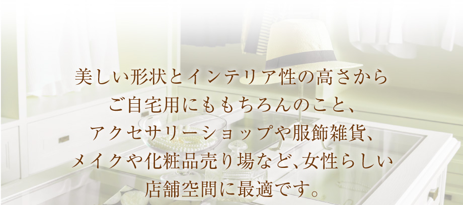 美しい形状とインテリア性の高さからご自宅用にももちろんのこと、アクセサリー売り場や服飾雑貨、メイクや化粧品売り場など、女性らしい店舗空間に最適です。