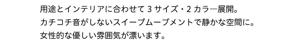 用途とインテリアに合わせて3サイズの2カラー展開.カチコチ音がしないスイープムーブメントで静かな空間にも.